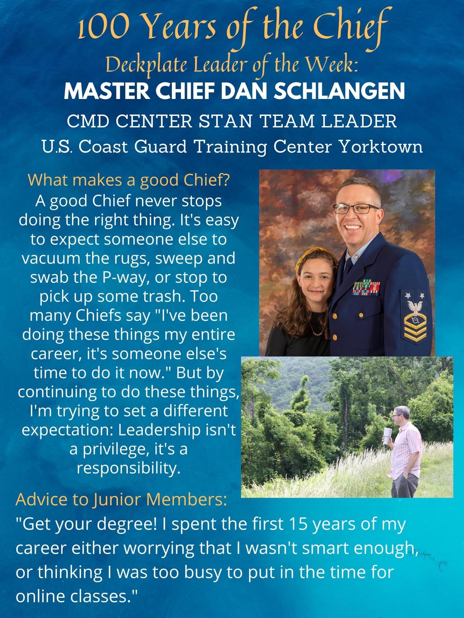 Deck Plate Leader of the Week: Master Chief Dan Schlangen. Command Center STAN Team Leader U.S. Coast Guard Training Center York Town. 100 Years Celebrating the Chief. What makes a good chief? A good Chief never stops doing the right thing. It is easy to expect someone else to vacuum the rugs, sweep and swab the P-way, or stop to pick up some trash. Too many Chiefs say, "I've been doing these things my entire career, it's someone else's time to do it now." But by continuing to do these things, I'm trying to set a different expectation: Leadership isn't a privilege, it's a responsibility.