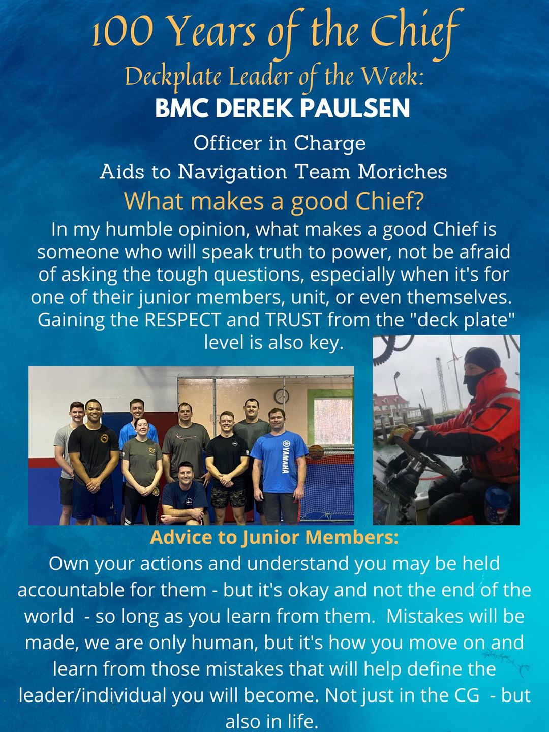 “Own your actions and understand that you may be held accountable for them but it's okay and not the end of the world - so long as you learn from them. Mistakes will be made; we are only human, but it's how you move on and learn from those mistakes that will help define the leader/individual you will become. Not just in the Coast Guard, but also in life. I use my mast as a teaching moment all the time. I say, ‘I've been masted, but I didn't let it stop me and look at me now; I'm a chief in the USCG and a sitting OIC!’”