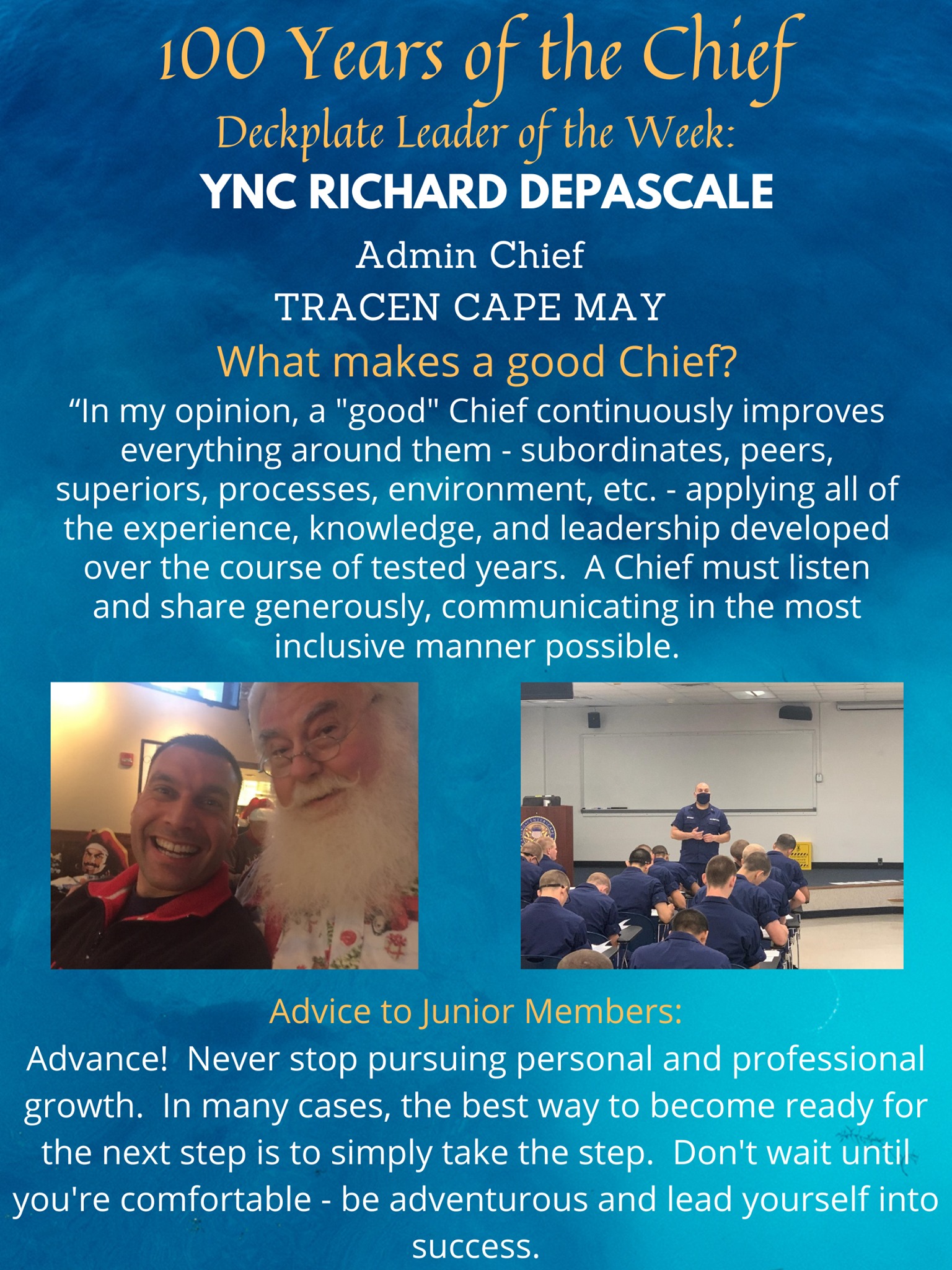 “In my opinion, a "good" chief continuously improves everything around them - subordinates, peers, superiors, processes, environment, etc. - applying all of the experience, knowledge, and leadership developed over the course of tested years. A chief must listen and share generously, communicating in the most inclusive manner possible. A chief must be decisive when a reasonable course of action is recognized, especially when that chief is the one who realizes what should be done. A "good" chief is always available, regardless of the issue, circumstance, and despite any personal feelings. A chief is greater than the individual wearing the fouled anchor. A chief is a resounding presence, and a "good" chief makes an intentional effort to establish a trustworthy and confident perception. The definition of a "good" chief is evident in their legacy and that of the people, community, and units which were impacted.”