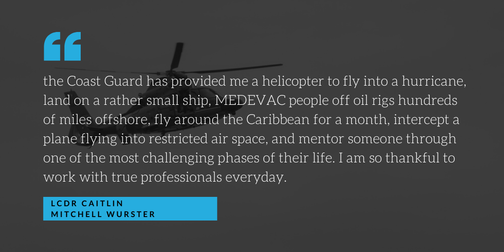 “The Coast Guard has provided me a helicopter to fly into a hurricane, land on a rather small ship, MEDEVAC people off oil rigs hundreds of miles offshore, fly around the Caribbean for a month, intercept a plane flying into restricted air space, and mentor someone through one of the most challenging phases of their life. I am so thankful to work with true professionals every day.” “The Coast Guard has provided me a helicopter to fly into a hurricane, land on a rather small ship, MEDEVAC people off oil rigs hundreds of miles offshore, fly around the Caribbean for a month, intercept a plane flying into restricted air space, and mentor someone through one of the most challenging phases of their life. I am so thankful to work with true professionals every day.”